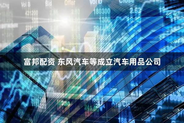 富邦配资 东风汽车等成立汽车用品公司