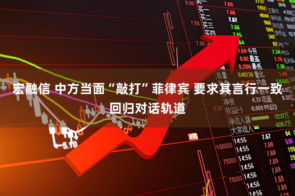 宏融信 中方当面“敲打”菲律宾 要求其言行一致回归对话轨道