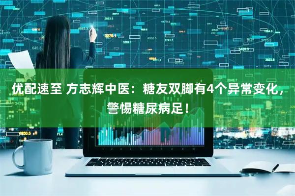优配速至 方志辉中医：糖友双脚有4个异常变化，警惕糖尿病足！