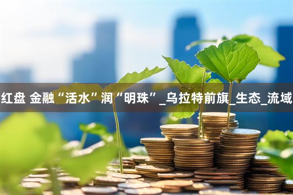 红盘 金融“活水”润“明珠”_乌拉特前旗_生态_流域