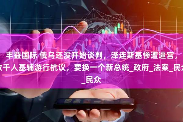 丰益国际 俄乌还没开始谈判，泽连斯基惨遭逼宫，数千人基辅游行抗议，要换一个新总统_政府_法案_民众