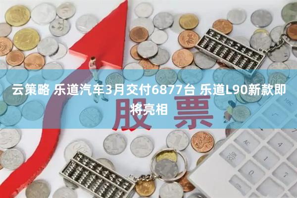 云策略 乐道汽车3月交付6877台 乐道L90新款即将亮相