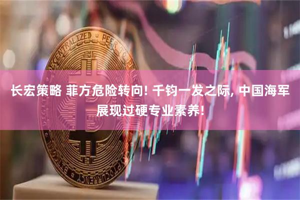 长宏策略 菲方危险转向! 千钧一发之际, 中国海军展现过硬专业素养!