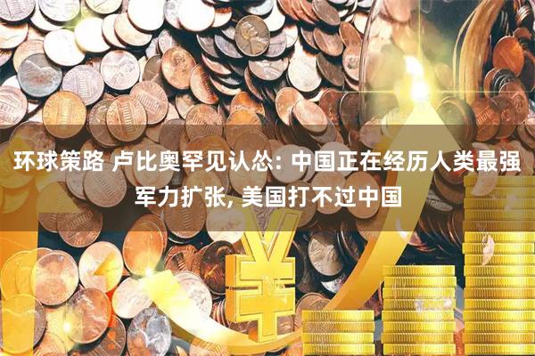 环球策路 卢比奥罕见认怂: 中国正在经历人类最强军力扩张, 美国打不过中国