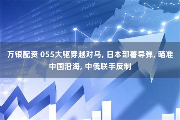 万银配资 055大驱穿越对马, 日本部署导弹, 瞄准中国沿海, 中俄联手反制