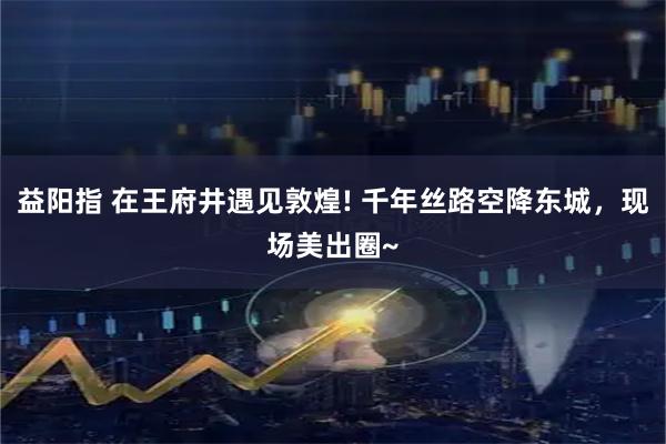 益阳指 在王府井遇见敦煌! 千年丝路空降东城，现场美出圈~