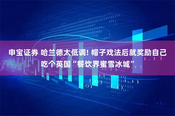 申宝证券 哈兰德太低调! 帽子戏法后就奖励自己吃个英国“餐饮界蜜雪冰城”