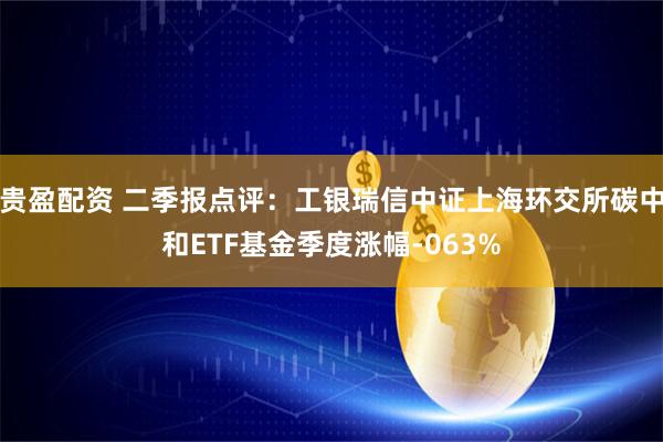 贵盈配资 二季报点评：工银瑞信中证上海环交所碳中和ETF基金季度涨幅-063%