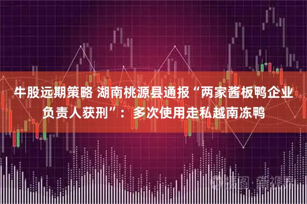 牛股远期策略 湖南桃源县通报“两家酱板鸭企业负责人获刑”：多次使用走私越南冻鸭