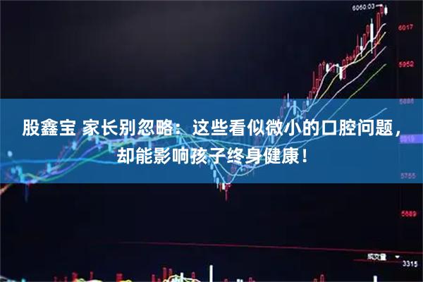 股鑫宝 家长别忽略：这些看似微小的口腔问题，却能影响孩子终身健康！