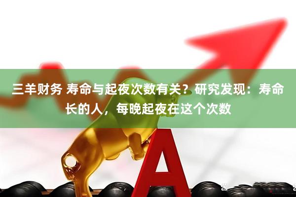 三羊财务 寿命与起夜次数有关？研究发现：寿命长的人，每晚起夜在这个次数
