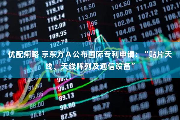优配痢略 京东方Ａ公布国际专利申请：“贴片天线、天线阵列及通信设备”