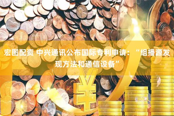 宏图配资 中兴通讯公布国际专利申请：“组播源发现方法和通信设备”
